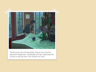 ‘Zodra je de deur binnenstapt, loop je ons enorme
aquarium tegemoet. Cadeautje van een zakenpartner.
Ik ben er erg blij mee, het verrijkt ons huis!’
 