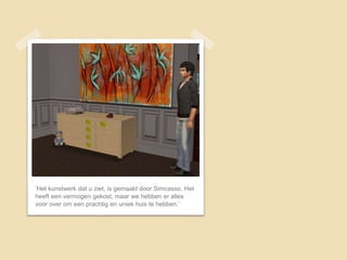 ‘Het kunstwerk dat u ziet, is gemaakt door Simcasso. Het
heeft een vermogen gekost, maar we hebben er alles
voor over om een prachtig en uniek huis te hebben.’
 