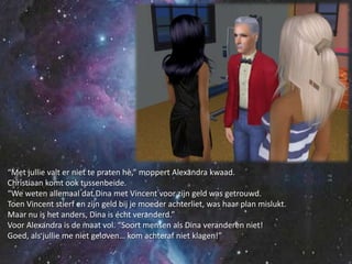 “Met jullie valt er niet te praten hè,” moppert Alexandra kwaad.Christiaan komt ook tussenbeide.“We weten allemaal dat Dina met Vincent voor zijn geld was getrouwd.Toen Vincent stierf en zijn geld bij je moeder achterliet, was haar plan mislukt.Maar nu is het anders, Dina is écht veranderd.”Voor Alexandra is de maat vol. “Soort mensen als Dina veranderen niet!Goed, als jullie me niet geloven… kom achteraf niet klagen!”