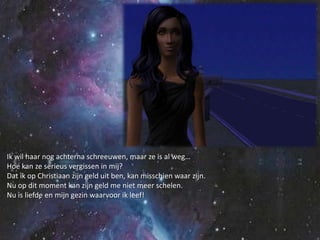 Ik wil haar nog achterna schreeuwen, maar ze is al weg…Hoe kan ze serieus vergissen in mij?Dat ik op Christiaan zijn geld uit ben, kan misschien waar zijn.Nu op dit moment kan zijn geld me niet meer schelen.Nu is liefde en mijn gezin waarvoor ik leef!