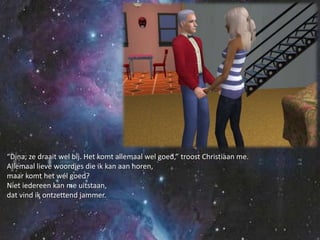 “Dina, ze draait wel bij. Het komt allemaal wel goed,”troost Christiaan me.Allemaal lieve woordjes die ik kan aan horen,maar komt het wél goed?Niet iedereen kan me uitstaan,dat vind ik ontzettend jammer.