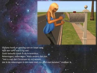 Stefano heeft er genoeg van en loopt weg.Wat een laffe ezel is hij wel.Zoals beloofd check ik de brievenbus.Rekeningen, rekeningen. Niets anders dan dat.“Het is niet dat Christiaan bij mij woont,dat ik de rekeningen in één keer met zijn geld met betalen,” mopper ik.