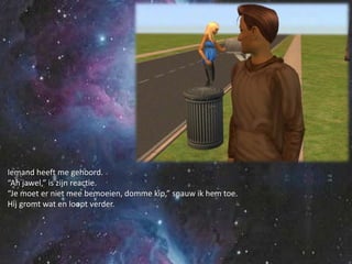 Iemand heeft me gehoord.“Ah jawel,” is zijn reactie.“Je moet er niet mee bemoeien, domme kip,” snauw ik hem toe.Hij gromt wat en loopt verder.