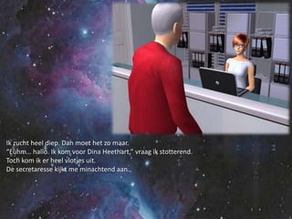 Ik zucht heel diep. Dan moet het zo maar.“Euhm… hallo. Ik kom voor Dina Heethart,” vraag ik stotterend.Toch kom ik er heel vlotjes uit.De secretaresse kijkt me minachtend aan.