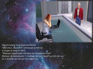 Daarna begint ze te hyperventileren.“Man man, waarom?” schreeuwt ze het uit.Is ze gek of weet ik veel?“Waarom respecteert niemand de bezoekuren niet?Meneer, de bezoekuren ‘s middags zijn van twaalf uur tot vier uuren ‘s avonds van zes uur tot negen uur,”