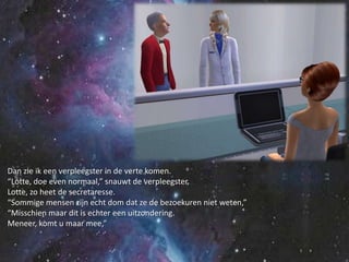 Dan zie ik een verpleegster in de verte komen.“Lotte, doe even normaal,” snauwt de verpleegster.Lotte, zo heet de secretaresse.“Sommige mensen zijn echt dom dat ze de bezoekuren niet weten,”“Misschien maar dit is echter een uitzondering.Meneer, komt u maar mee,”