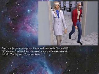 Daarna wijst de verpleegster mij naar de kamer waar Dina verblijft.“Je moet niet op haar letten. Ze wordt soms gek,” excuseert ze zich.Ik knik. “Zeg dat wel ja,” mopper ik wat.