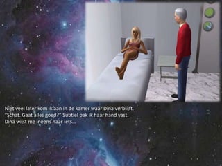 Niet veel later kom ik aan in de kamer waar Dina verblijft.“Schat. Gaat alles goed?” Subtiel pak ik haar hand vast.Dina wijst me ineens naar iets…