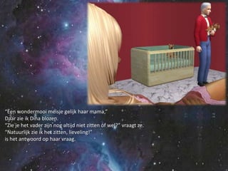 “Een wondermooi meisje gelijk haar mama,”Daar zie ik Dina blozen.“Zie je het vader zijn nog altijd niet zitten of wel?” vraagt ze.“Natuurlijk zie ik het zitten, lieveling!”is het antwoord op haar vraag.