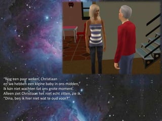 “Nog een paar weken, Christiaanen we hebben een kleine baby in ons midden,”Ik kan niet wachten tot ons grote moment.Alleen ziet Christiaan het niet echt zitten, zie ik.“Dina, ben ik hier niet wat te oud voor?”