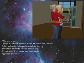 “Wat zeur je nu.Leeftijd maakt toch niets uit. Ik vind dit eerder héél speciaal!En het leukste is… ik hou echt zoveel van jouen hopelijk ons kleine spruitje ook van jou,”Als troost pak ik hem goed vast en natuurlijk…hij gelooft er weer in!