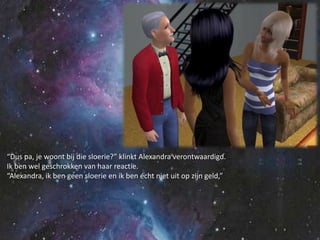 “Dus pa, je woont bij die sloerie?” klinkt Alexandra verontwaardigd.Ik ben wel geschrokken van haar reactie.“Alexandra, ik ben geen sloerie en ik ben écht niet uit op zijn geld,”