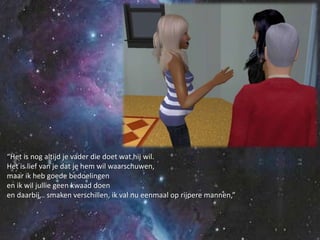 “Het is nog altijd je vader die doet wat hij wil.Het is lief van je dat je hem wil waarschuwen,maar ik heb goede bedoelingenen ik wil jullie geen kwaad doenen daarbij… smaken verschillen, ik val nu eenmaal op rijpere mannen,”