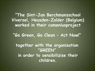 “ The Sint-Jan Berchmansschool Viversel, Heusden-Zolder (Belgium) worked in their comeniusproject “ Go Green, Go Clean – Act Now!”  together with the organisation  “ GREEN”  in order to sensibilizise their children. 