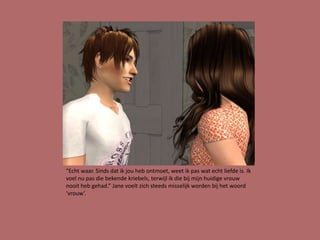 “Echt waar. Sinds dat ik jou heb ontmoet, weet ik pas wat echt liefde is. Ik
voel nu pas die bekende kriebels, terwijl ik die bij mijn huidige vrouw
nooit heb gehad.” Jane voelt zich steeds misselijk worden bij het woord
‘vrouw’.
 