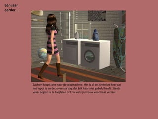 Eén jaar
eerder…




           Zuchten loopt Jane naar de wasmachine. Het is al de zoveelste keer dat
           het kapot is en de zoveelste dag dat Erik haar niet gebeld heeft. Steeds
           vaker begint ze te twijfelen of Erik wel zijn vrouw voor haar verlaat.
 