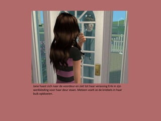 Jane haast zich naar de voordeur en ziet tot haar verassing Erik in zijn
werkkleding voor haar deur staan. Meteen voelt ze de kriebels in haar
buik opbloeien.
 