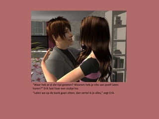 “Waar heb je al die tijd gezeten? Waarom heb je niks van jezelf laten
horen?” Erik laat haar een stukje los.
“Laten we op de bank gaan zitten, dan vertel ik je alles,” zegt Erik.
 