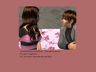 “Ik heb het Rebecca vertelt en…” Erik stopt in zijn zin.
“En, wat?” vraagt Jane.
“En… ze is het er natuurlijk niet mee eens.”
 