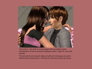 “Dat weet ik… Dat wilde ik vanavond gaan doen en wilde je alvast
voorbereiden. Ze kan je misschien lastig gaan vallen,” zegt Erik. Jane staat
versteld.
“Oh, dat had ik niet verwacht. Maar je hoeft echt niet bang te zijn dat ik
mezelf niet kan beschermen.” Erik lacht en trekt Jane bij hem op schoot.
 