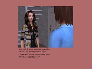 Jane voelt de grond onder haar wegzakken.
“W-wat? Dat menen jullie toch niet?”
“Helaas wel,” zegt de man de bruine haren.
“Heeft u hem goed gekend?”
 