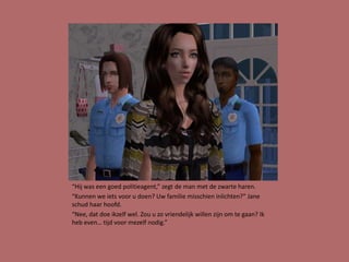 “Hij was een goed politieagent,” zegt de man met de zwarte haren.
“Kunnen we iets voor u doen? Uw familie misschien inlichten?” Jane
schud haar hoofd.
“Nee, dat doe ikzelf wel. Zou u zo vriendelijk willen zijn om te gaan? Ik
heb even… tijd voor mezelf nodig.”
 