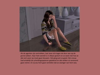 Als de agenten zijn vertrokken, laat Jane zich tegen de deur aan op de
grond zakken. Haar hele wereld is in elkaar gestort en ze weet niet hoe ze
dat ooit weer op moet gaan bouwen. Het ging juist zo goed. Zijn vrouw
had eindelijk de scheidingspapieren getekend en dat wilden ze vanavond
gaan vieren. En zij zou hem gaan vertellen dat ze zwanger van hem was.
 