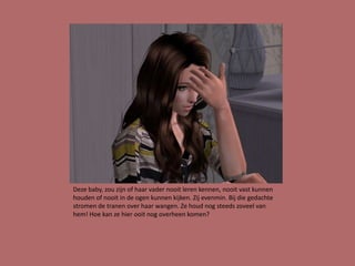 Deze baby, zou zijn of haar vader nooit leren kennen, nooit vast kunnen
houden of nooit in de ogen kunnen kijken. Zij evenmin. Bij die gedachte
stromen de tranen over haar wangen. Ze houd nog steeds zoveel van
hem! Hoe kan ze hier ooit nog overheen komen?
 