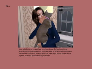 Nu…




      Jane pakt Daisy op en aait haar over haar kopje. Ze heeft zojuist de
      kerstversiering opgehangen en zometeen gaat ze de kerstboom optuigen.
      Helaas heeft daar voor de kerst geen tijd meer voor gehad aangezien ze
      bij haar ouders is geweest om bij te komen.
 
