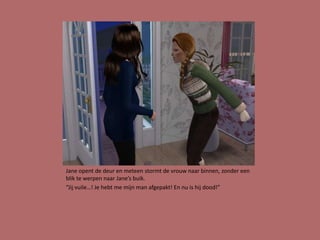 Jane opent de deur en meteen stormt de vrouw naar binnen, zonder een
blik te werpen naar Jane’s buik.
“Jij vuile…! Je hebt me mijn man afgepakt! En nu is hij dood!”
 