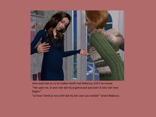 Jane weet dat ze nu te maken heeft met Rebecca, Erik’s ex-vrouw.
“Het spijt me, ik wist niet dat hij al getrouwd was toen ik iets met hem
begon.”
“Ja hoor! Denk je nou echt dat hij iets voor jou voelde!” briest Rebecca.
 