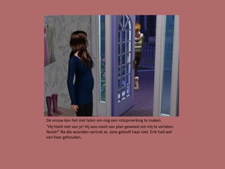 De vrouw kon het niet laten om nog een rotopmerking te maken.
“Hij hield niet van je! Hij was nooit van plan geweest om mij te verlaten.
Nooit!” Na die woorden vertrok ze. Jane gelooft haar niet. Erik had wel
van haar gehouden.
 