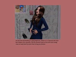 Ze wist dat de bevalling nu ging beginnen. Alleen er is niemand die haar
kon helpen of te steunen. Op dit moment had ze Erik echt hard nodig,
maar ze weet dat hij nooit meer terug zou komen.
 