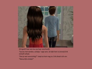 Erik geeft haar een kus op haar voorhoofd.
“Succes met werken, schatje,” zegt Jane. Ze kijkt hem na terwijl Erik
zichzelf uitlaat.
“Doe je wel voorzichtig?” roept ze hem nog na. Erik draait zich om.
“Natuurlijk schatje!”
 