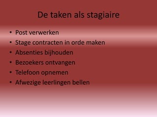 De taken als stagiaire
•   Post verwerken
•   Stage contracten in orde maken
•   Absenties bijhouden
•   Bezoekers ontvangen
•   Telefoon opnemen
•   Afwezige leerlingen bellen
 