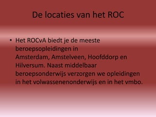 De locaties van het ROC

• Het ROCvA biedt je de meeste
  beroepsopleidingen in
  Amsterdam, Amstelveen, Hoofddorp en
  Hilversum. Naast middelbaar
  beroepsonderwijs verzorgen we opleidingen
  in het volwassenenonderwijs en in het vmbo.
 