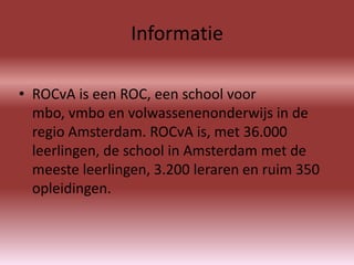 Informatie

• ROCvA is een ROC, een school voor
  mbo, vmbo en volwassenenonderwijs in de
  regio Amsterdam. ROCvA is, met 36.000
  leerlingen, de school in Amsterdam met de
  meeste leerlingen, 3.200 leraren en ruim 350
  opleidingen.
 
