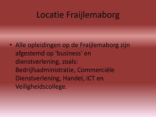 Locatie Fraijlemaborg


• Alle opleidingen op de Fraijlemaborg zijn
  afgestemd op 'business' en
  dienstverlening, zoals:
  Bedrijfsadministratie, Commerciële
  Dienstverlening, Handel, ICT en
  Veiligheidscollege.
 