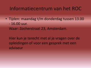 Informatiecentrum van het ROC
• Tijden: maandag t/m donderdag tussen 13.00
  - 16.00 uur.
  Waar: Zocherstraat 23, Amsterdam.

 Hier kun je terecht met al je vragen over de
 opleidingen of voor een gesprek met een
 adviseur
 