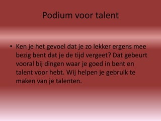 Podium voor talent


• Ken je het gevoel dat je zo lekker ergens mee
  bezig bent dat je de tijd vergeet? Dat gebeurt
  vooral bij dingen waar je goed in bent en
  talent voor hebt. Wij helpen je gebruik te
  maken van je talenten.
 