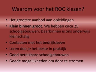 Waarom voor het ROC kiezen?
• Het grootste aanbod aan opleidingen
• Klein binnen groot. We hebben circa 25
  schoolgebouwen. Daarbinnen is ons onderwijs
  kleinschalig
• Contacten met het bedrijfsleven
• Leren doe je het beste in praktijk
• Goed bereikbare schoolgebouwen
• Goede mogelijkheden om door te stromen
 