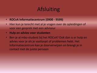 Afsluiting
• ROCvA Informatiecentrum (0900 - 9599)
• Hier kun je terecht met al je vragen over de opleidingen of
  voor een gesprek met een adviseur
• Hulp en advies voor studenten
• Ben je al mbo-student bij het ROCvA? Ook dan is er hulp en
  advies voor je als je vastloopt of problemen hebt. Het
  Informatiecentrum kan je doorverwijzen en brengt je in
  contact met de juiste persoon
 
