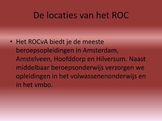 De locaties van het ROC

• Het ROCvA biedt je de meeste
  beroepsopleidingen in Amsterdam,
  Amstelveen, Hoofddorp en Hilversum. Naast
  middelbaar beroepsonderwijs verzorgen we
  opleidingen in het volwassenenonderwijs en
  in het vmbo.
 