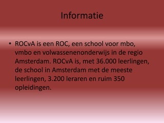 Informatie

• ROCvA is een ROC, een school voor mbo,
  vmbo en volwassenenonderwijs in de regio
  Amsterdam. ROCvA is, met 36.000 leerlingen,
  de school in Amsterdam met de meeste
  leerlingen, 3.200 leraren en ruim 350
  opleidingen.
 