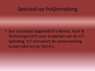 Speciaal op fraijlemaborg


• Een succesvoll stagebedrijf is Kennis, Inzet &
  Technologie (KIT) voor studenten van de ICT-
  opleiding. KIT stimuleert de samenwerking
  tussen mbo'ers en hbo'ers.
 