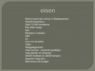Kleine kavel (die vind je in Stadbewerken-
Wereld bewerken)
Geld 12.000 simeleons
Een klein huisje
bed
Minstens 2 stoelen
tafel
wc
Vuur om te koken
Toilet
Wasgelegenheid
Veel rommel , verzamel spulletjes.
Veel planten en bloemen
GEEN koelkast en GEEN lampen.
(kaarsen mag wel )
Niet boven het budget .
 