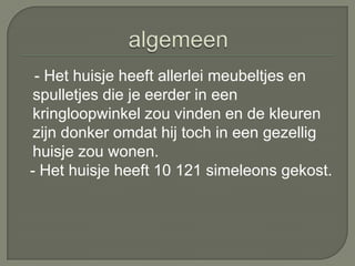 - Het huisje heeft allerlei meubeltjes en
 spulletjes die je eerder in een
 kringloopwinkel zou vinden en de kleuren
 zijn donker omdat hij toch in een gezellig
 huisje zou wonen.
- Het huisje heeft 10 121 simeleons gekost.
 
