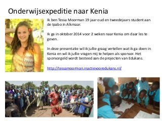 Onderwijsexpeditie naar Kenia
Ik ben Tessa Moorman 19 jaar oud en tweedejaars student aan
de Ipabo in Alkmaar.

Ik ga in oktober 2014 voor 2 weken naar Kenia om daar les te
geven.
In deze presentatie wil ik jullie graag vertellen wat ik ga doen in
Kenia en wil ik jullie vragen mij te helpen als sponsor. Het
sponsorgeld wordt besteed aan de projecten van Edukans.
http://tessamoorman.inactievooredukans.nl/

 