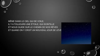 MÊME DANS LE CIEL QUI SE VOILE,
IL Y A TOUJOURS UNE ÉTOILE, QUI SCINTILLE
ET NOUS GUIDE SUR LE CHEMIN DE NOS RÊVES
ET QUAND ON Y CROIT UN NOUVEAU JOUR SE LÈVE.

 