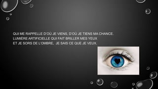 QUI ME RAPPELLE D’OÙ JE VIENS, D’OÙ JE TIENS MA CHANCE.
LUMIÈRE ARTIFICIELLE QUI FAIT BRILLER MES YEUX
ET JE SORS DE L’OMBRE, JE SAIS CE QUE JE VEUX.

 